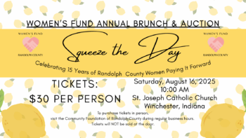 Women's Fund Annual Brunch and Auction "Squeeze the Day" Celebrating 15 Years of Randolph County Women Paying It Forward Saturday, August 16, 2025 10:00am St. Joseph Catholic Church Winchester, IN Tickets: $30 per person