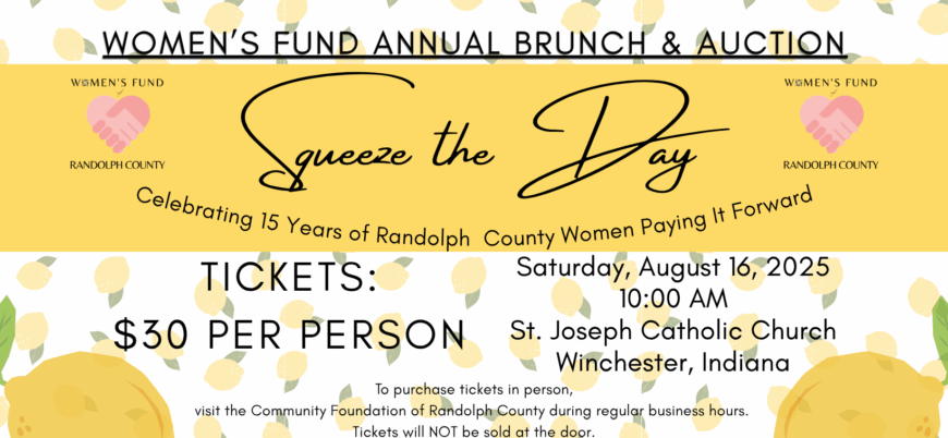 Women's Fund Annual Brunch and Auction "Squeeze the Day" Celebrating 15 Years of Randolph County Women Paying It Forward Saturday, August 16, 2025 10:00am St. Joseph Catholic Church Winchester, IN Tickets: $30 per person